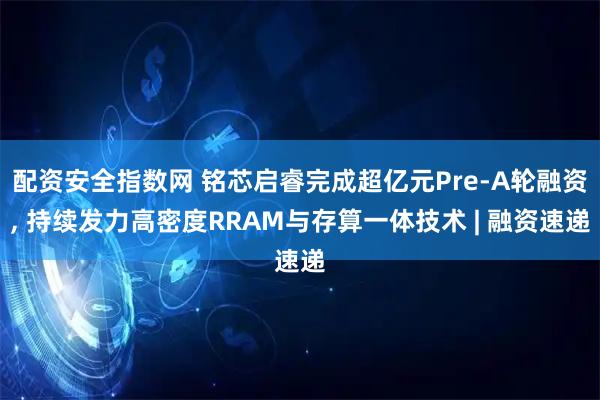 配资安全指数网 铭芯启睿完成超亿元Pre-A轮融资, 持续发力高密度RRAM与存算一体技术 | 融资速递