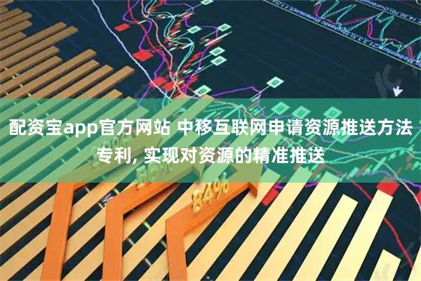 配资宝app官方网站 中移互联网申请资源推送方法专利, 实现对资源的精准推送