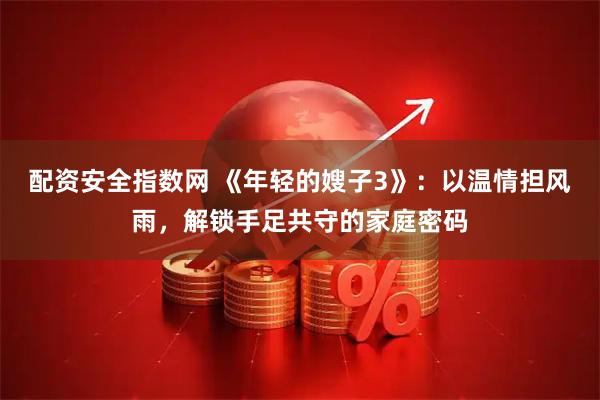 配资安全指数网 《年轻的嫂子3》：以温情担风雨，解锁手足共守的家庭密码