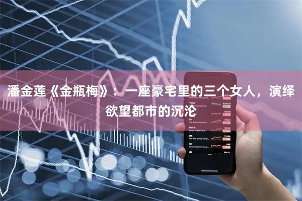 潘金莲《金瓶梅》：一座豪宅里的三个女人，演绎欲望都市的沉沦