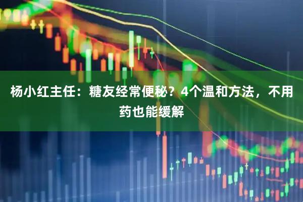 杨小红主任：糖友经常便秘？4个温和方法，不用药也能缓解