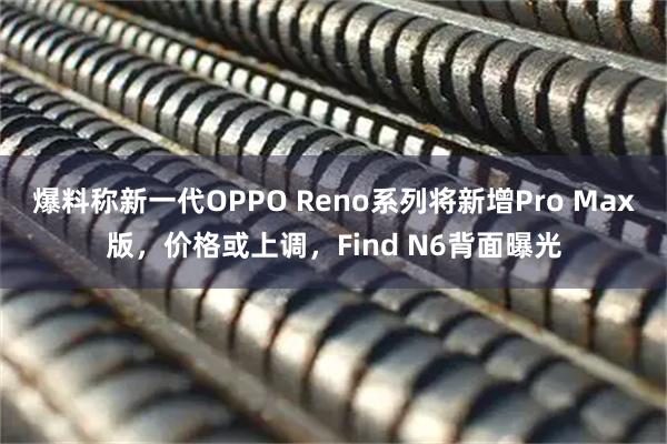爆料称新一代OPPO Reno系列将新增Pro Max版，价格或上调，Find N6背面曝光