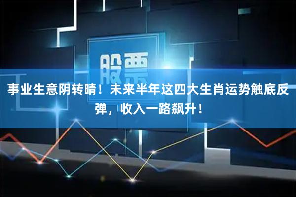 事业生意阴转晴！未来半年这四大生肖运势触底反弹，收入一路飙升！