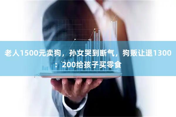 老人1500元卖狗，孙女哭到断气，狗贩让退1300：200给孩子买零食