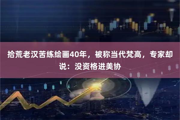拾荒老汉苦练绘画40年，被称当代梵高，专家却说：没资格进美协