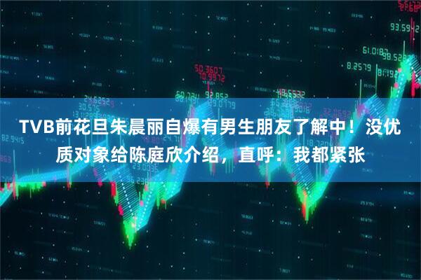 TVB前花旦朱晨丽自爆有男生朋友了解中！没优质对象给陈庭欣介绍，直呼：我都紧张